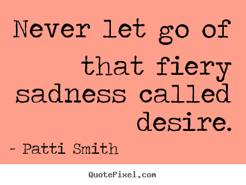 never let go that sad called desire - patti Smith.